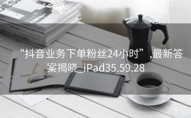 “抖音业务下单粉丝24小时”,最新答案揭晓_iPad35.59.28