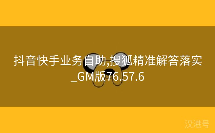 抖音快手业务自助,搜狐精准解答落实_GM版76.57.6