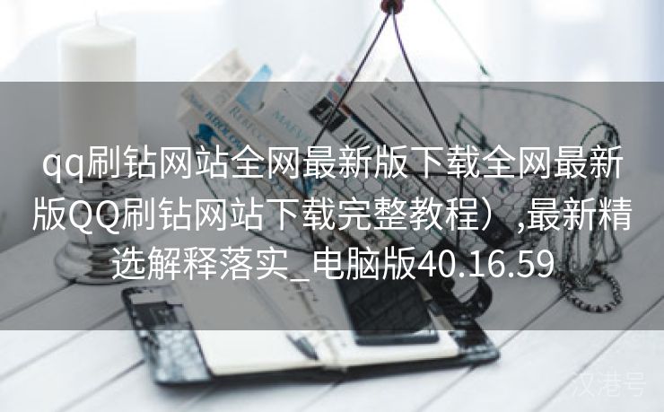 qq刷钻网站全网最新版下载全网最新版QQ刷钻网站下载完整教程）,最新精选解释落实_电脑版40.16.59