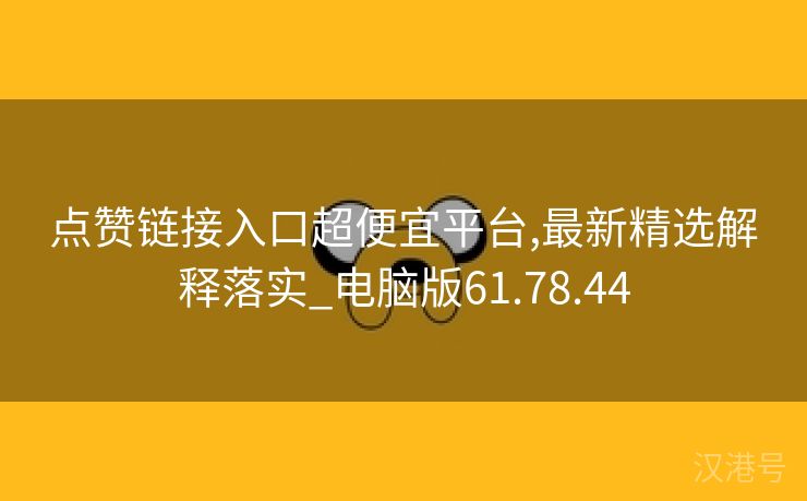 点赞链接入口超便宜平台,最新精选解释落实_电脑版61.78.44