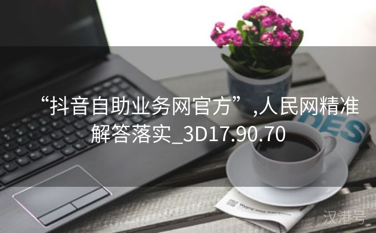 “抖音自助业务网官方”,人民网精准解答落实_3D17.90.70