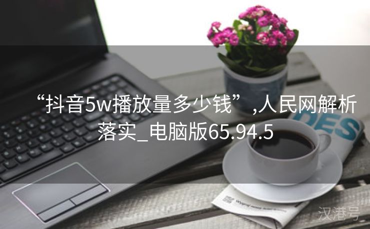 “抖音5w播放量多少钱”,人民网解析落实_电脑版65.94.5