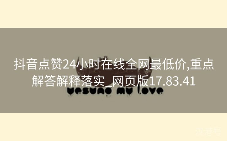 抖音点赞24小时在线全网最低价,重点解答解释落实_网页版17.83.41