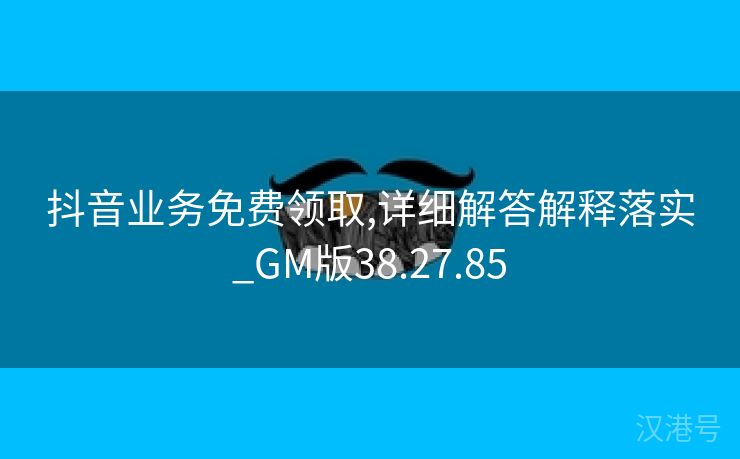 抖音业务免费领取,详细解答解释落实_GM版38.27.85