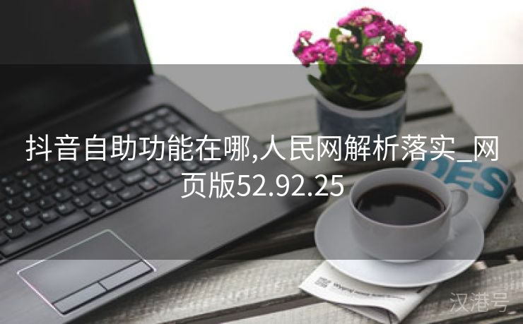 抖音自助功能在哪,人民网解析落实_网页版52.92.25