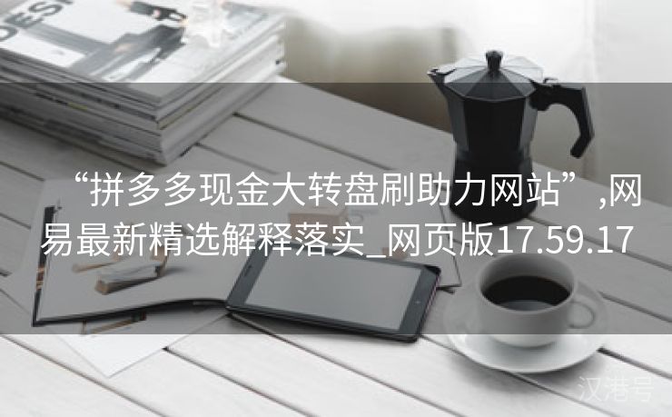 “拼多多现金大转盘刷助力网站”,网易最新精选解释落实_网页版17.59.17