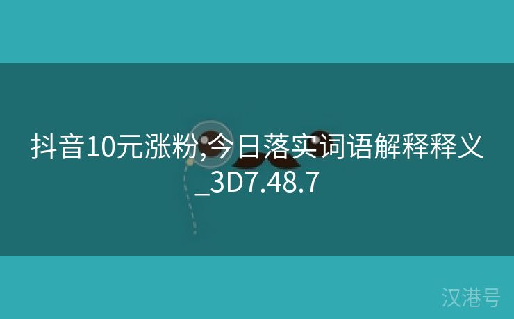 抖音10元涨粉,今日落实词语解释释义_3D7.48.7