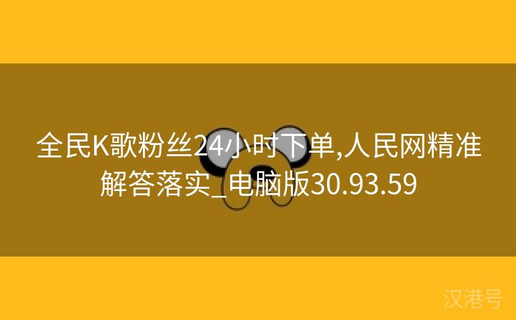 全民K歌粉丝24小时下单,人民网精准解答落实_电脑版30.93.59