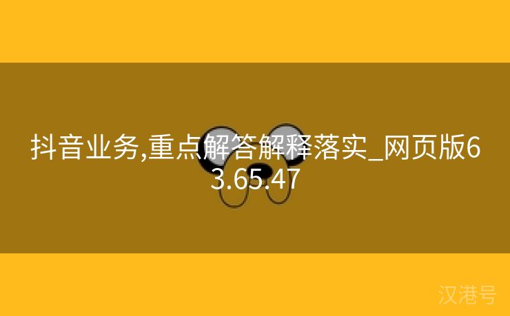 抖音业务,重点解答解释落实_网页版63.65.47