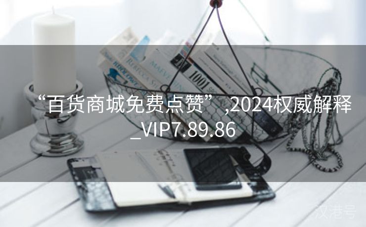 “百货商城免费点赞”,2024权威解释_VIP7.89.86