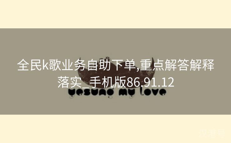 全民k歌业务自助下单,重点解答解释落实_手机版86.91.12