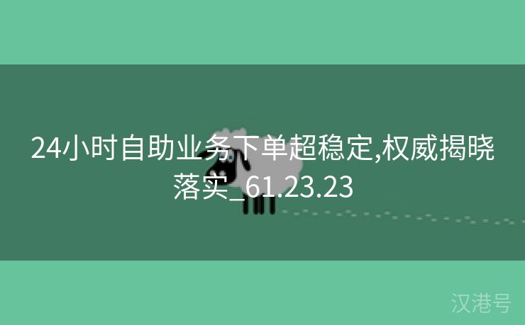 24小时自助业务下单超稳定,权威揭晓落实_61.23.23