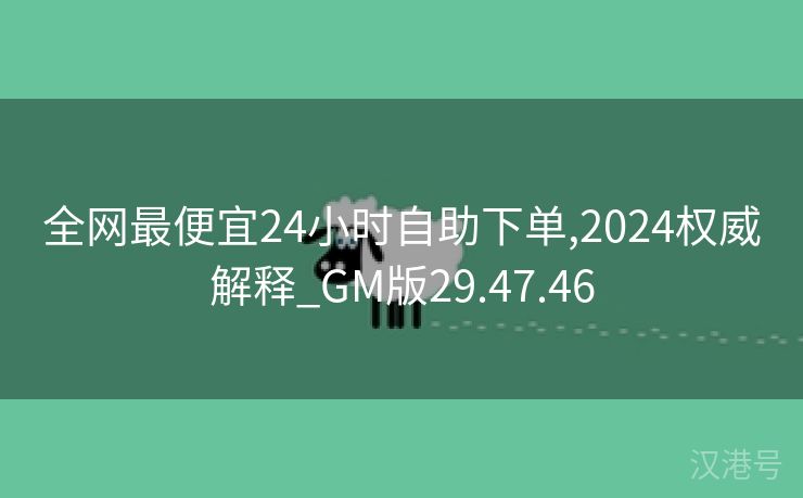 全网最便宜24小时自助下单,2024权威解释_GM版29.47.46