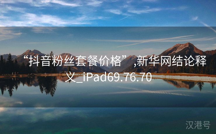 “抖音粉丝套餐价格”,新华网结论释义_iPad69.76.70