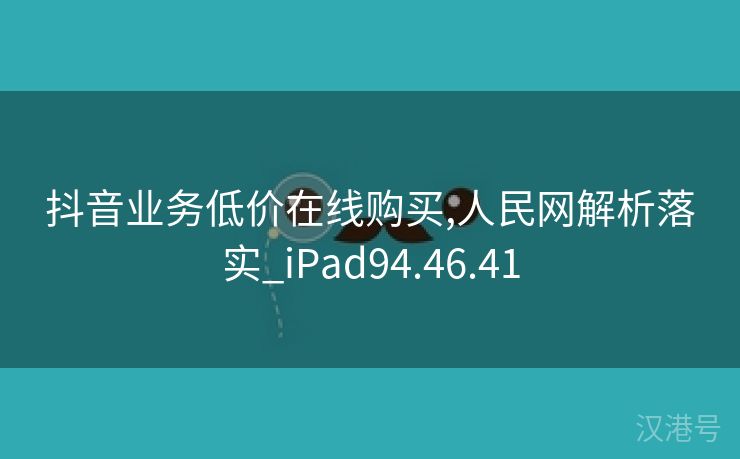 抖音业务低价在线购买,人民网解析落实_iPad94.46.41