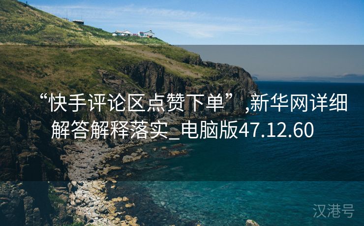 “快手评论区点赞下单”,新华网详细解答解释落实_电脑版47.12.60