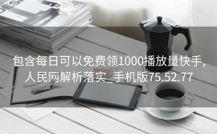 包含每日可以免费领1000播放量快手,人民网解析落实_手机版75.52.77