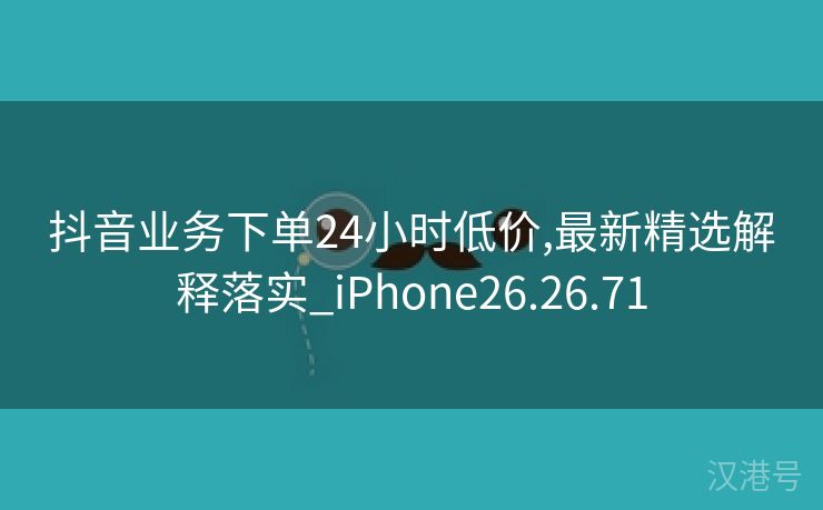 抖音业务下单24小时低价,最新精选解释落实_iPhone26.26.71