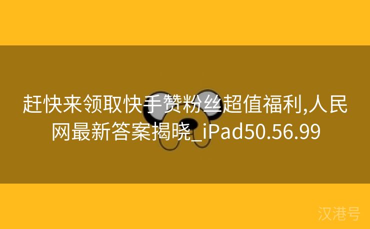 赶快来领取快手赞粉丝超值福利,人民网最新答案揭晓_iPad50.56.99