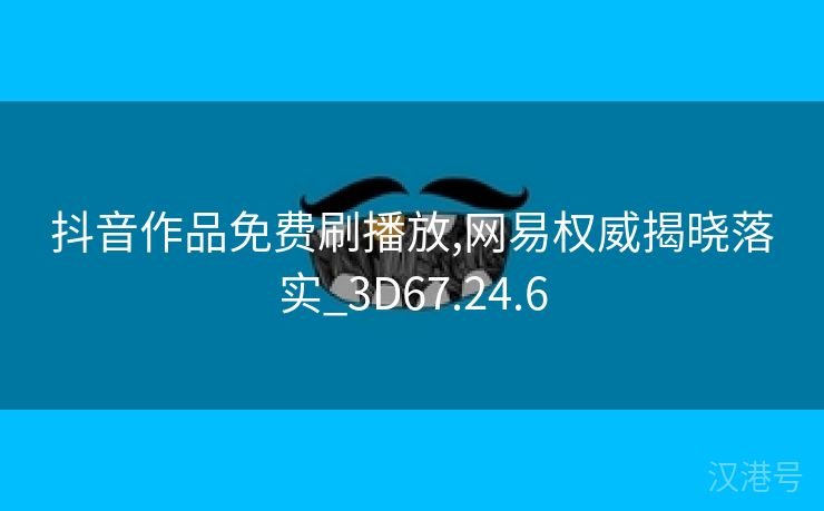 抖音作品免费刷播放,网易权威揭晓落实_3D67.24.6