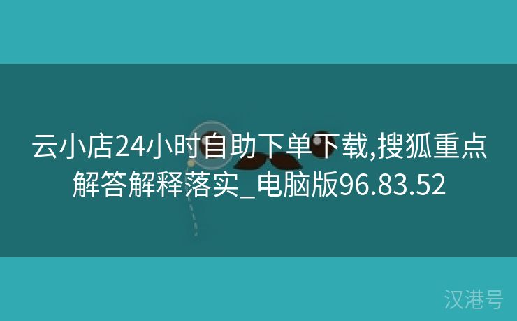 云小店24小时自助下单下载,搜狐重点解答解释落实_电脑版96.83.52