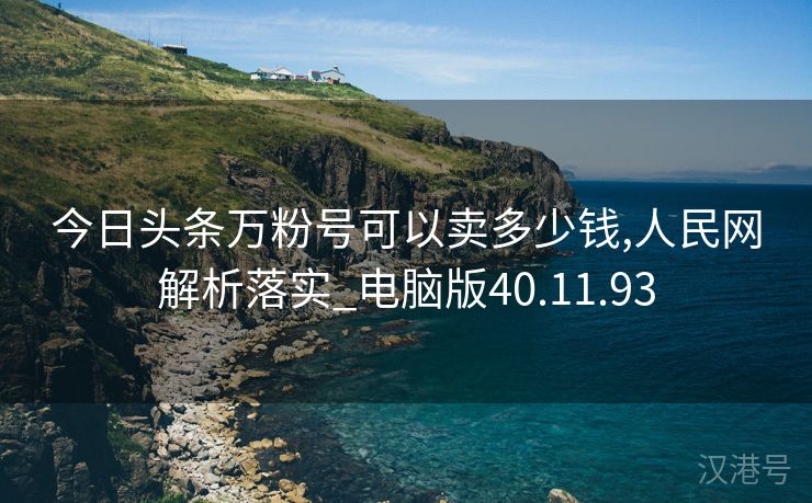 今日头条万粉号可以卖多少钱,人民网解析落实_电脑版40.11.93