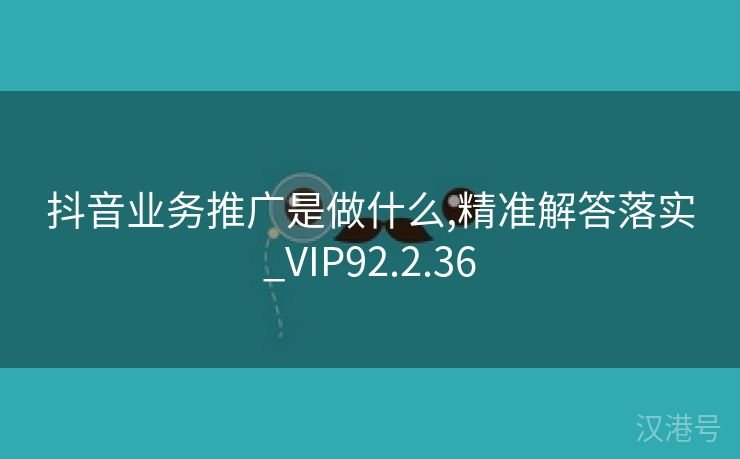 抖音业务推广是做什么,精准解答落实_VIP92.2.36