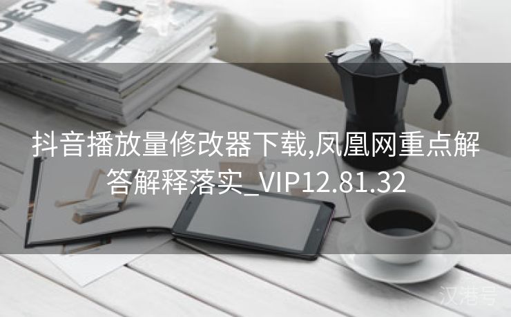 抖音播放量修改器下载,凤凰网重点解答解释落实_VIP12.81.32