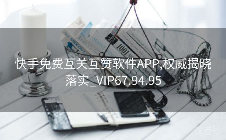 快手免费互关互赞软件APP,权威揭晓落实_VIP67.94.95