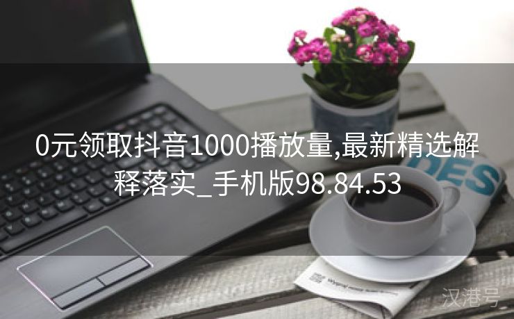 0元领取抖音1000播放量,最新精选解释落实_手机版98.84.53