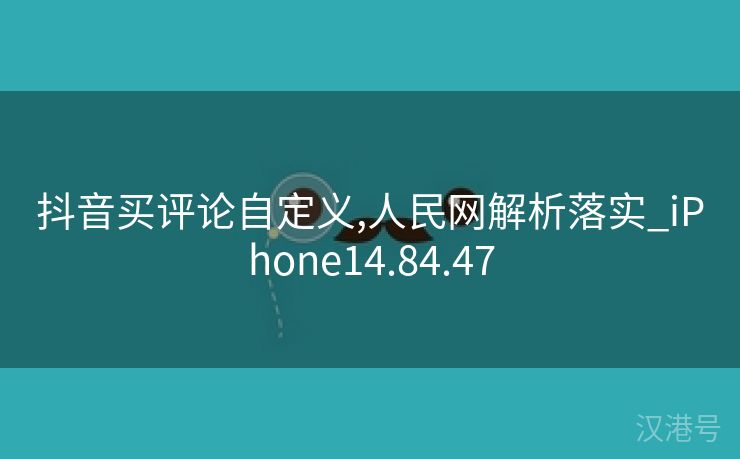 抖音买评论自定义,人民网解析落实_iPhone14.84.47