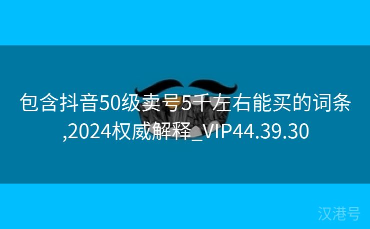 包含抖音50级卖号5千左右能买的词条,2024权威解释_VIP44.39.30