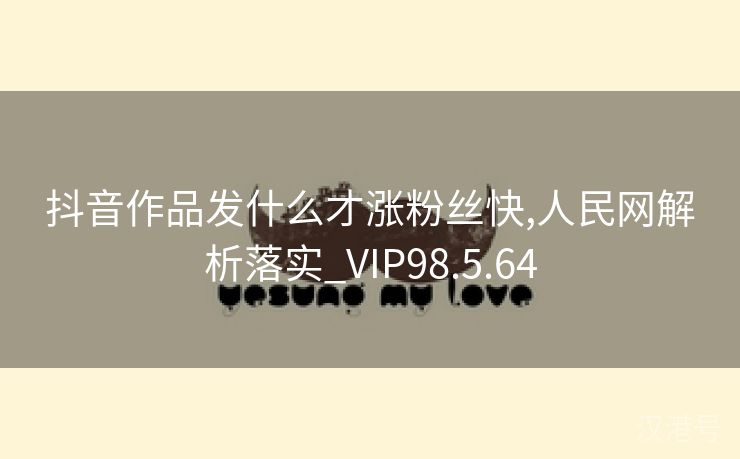 抖音作品发什么才涨粉丝快,人民网解析落实_VIP98.5.64