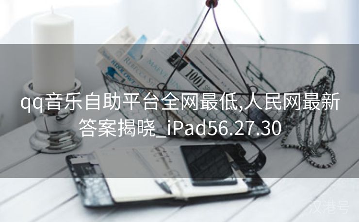 qq音乐自助平台全网最低,人民网最新答案揭晓_iPad56.27.30