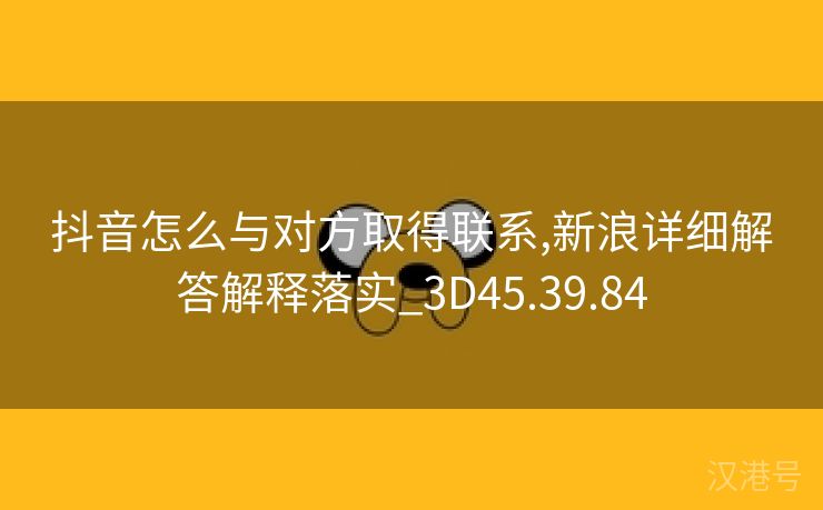 抖音怎么与对方取得联系,新浪详细解答解释落实_3D45.39.84