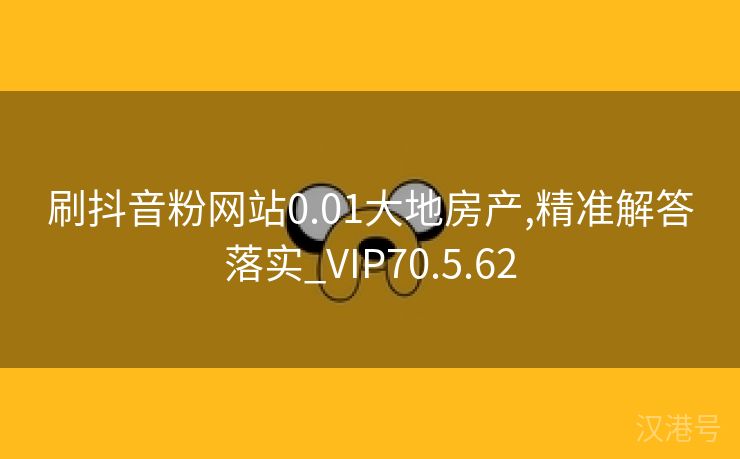 刷抖音粉网站0.01大地房产,精准解答落实_VIP70.5.62