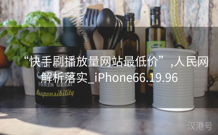 “快手刷播放量网站最低价”,人民网解析落实_iPhone66.19.96