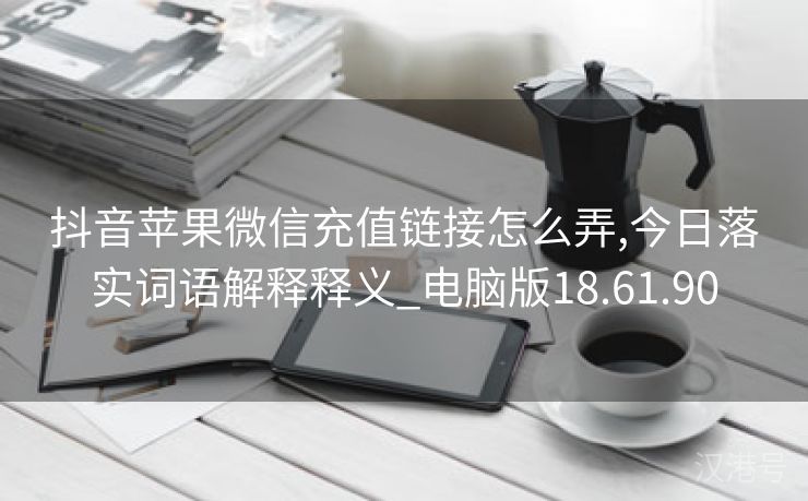 抖音苹果微信充值链接怎么弄,今日落实词语解释释义_电脑版18.61.90