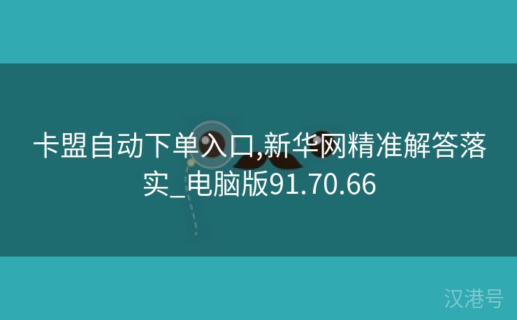 卡盟自动下单入口,新华网精准解答落实_电脑版91.70.66