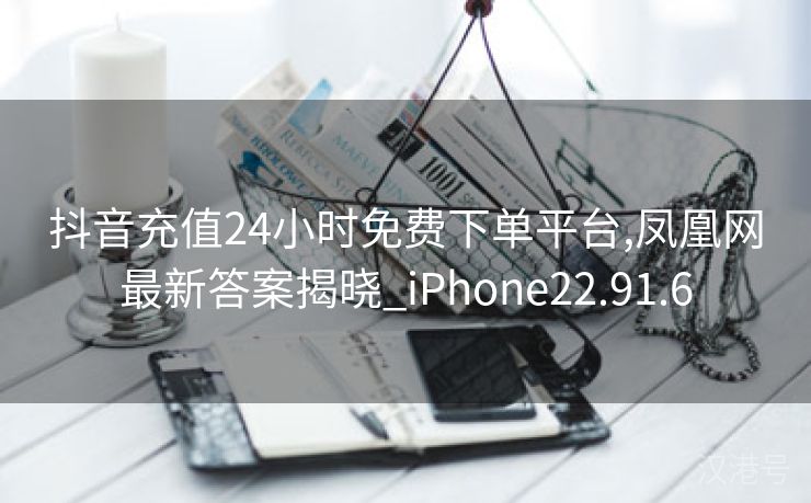 抖音充值24小时免费下单平台,凤凰网最新答案揭晓_iPhone22.91.6