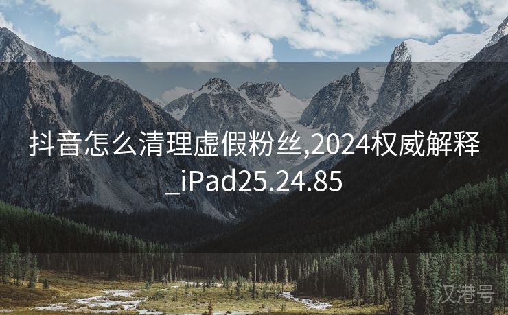 抖音怎么清理虚假粉丝,2024权威解释_iPad25.24.85