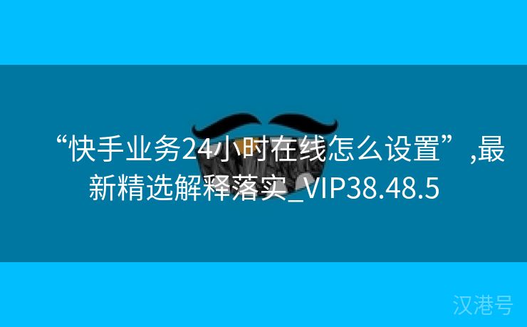 “快手业务24小时在线怎么设置”,最新精选解释落实_VIP38.48.5