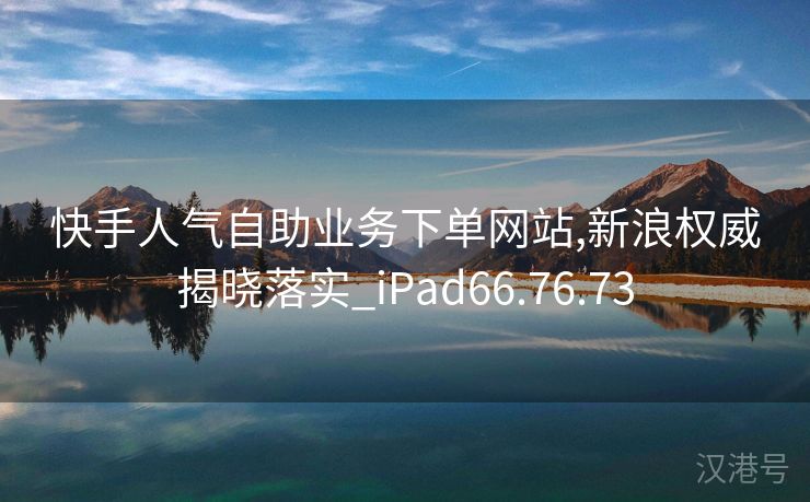 快手人气自助业务下单网站,新浪权威揭晓落实_iPad66.76.73