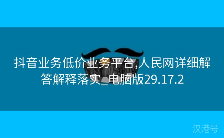 抖音业务低价业务平台,人民网详细解答解释落实_电脑版29.17.2