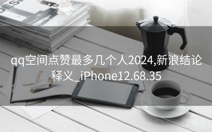 qq空间点赞最多几个人2024,新浪结论释义_iPhone12.68.35