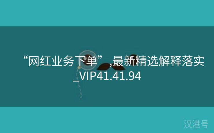 “网红业务下单”,最新精选解释落实_VIP41.41.94