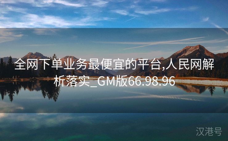 全网下单业务最便宜的平台,人民网解析落实_GM版66.98.96