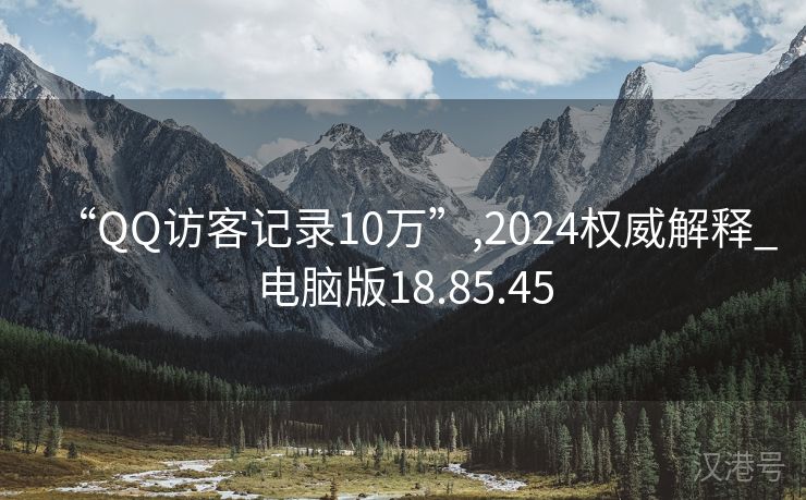 “QQ访客记录10万”,2024权威解释_电脑版18.85.45