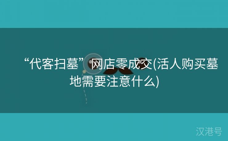 “代客扫墓”网店零成交(活人购买墓地需要注意什么)