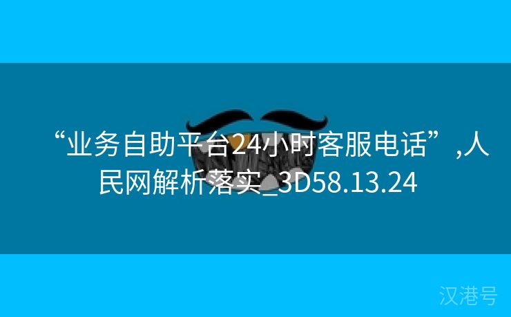 “业务自助平台24小时客服电话”,人民网解析落实_3D58.13.24